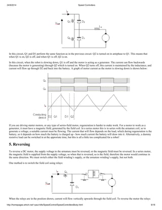 24/9/2014 Speed Controllers 
In this circuit, Q1 and D1 perform the same function as in the previous circuit. Q2 is turned on in antiphase to Q1. This means that 
when Q1 is on, Q2 is off, and when Q1 is off, Q2 is on. 
In this circuit, when the robot is slowing down, Q1 is off and the motor is acting as a generator. The current can flow backwards 
(because the motor is generating) through Q2 which is turned on. When Q2 turns off, this current is maintained by the inductance, and 
current will flow up through D2 and back into the battery. A graph of motor current as the motor is slowing down is shown below: 
If you are driving starter motors, or any type of series-field motor, regeneration is harder to make work. For a motor to work as a 
generator, it must have a magnetic field, generated by the field coil. In a series motor this is in series with the armature coil, so to 
generate a voltage, a suitable current must be flowing. The current that will flow depends on the load, which during regeneration is the 
battery, so it depends on how much the battery is charged up - how much current the battery will draw into it. Alternatively, a dummy 
resistive load can be switched in at the approriate time, but this is all a little too complicated for a robot! 
5. Reversing 
To reverse a DC motor, the supply voltage to the armature must be reversed, or the magnetic field must be reversed. In a series motor, 
the magnetic field is supplied from the supply voltage, so when that is reversed, so is the field, therefore the motor would continue in 
the same direction. We must switch either the field winding’s supply, or the armature winding’s supply, but not both. 
One method is to switch the field coil using relays: 
When the relays are in the position shown, current will flow vertically upwards through the field coil. To reverse the motor the relays 
http://homepages.which.net/~paul.hills/SpeedControl/SpeedControllersBody.html 6/18 
 