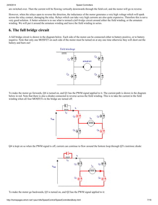 24/9/2014 Speed Controllers 
are switched over. Then the current will be flowing vertically downwards through the field coil, and the motor will go in reverse. 
However, when the relays open to reverse the direction, the inductance of the motor generates a very high voltage which will spark 
across the relay contact, damaging the relay. Relays which can take very high currents are also quite expensive. Therefore this is not a 
very good solution. A better solution is to use what is termed a full-bridge circuit around either the field winding, or the armature 
winding. We will put it around the armature winding and leave the field winding in series. 
6. The full bridge circuit 
A full bridge circuit is shown in the diagram below. Each side of the motor can be connected either to battery positive, or to battery 
negative. Note that only one MOSFET on each side of the motor must be turned on at any one time otherwise they will short out the 
battery and burn out! 
To make the motor go forwards, Q4 is turned on, and Q1 has the PWM signal applied to it. The current path is shown in the diagram 
below in red. Note that there is also a diodee connected in reverse across the field winding. This is to take the current in the field 
winding when all four MOSFETs in the bridge are turned off. 
Q4 is kept on so when the PWM signal is off, current can continue to flow around the bottom loop through Q3's instrinsic diode: 
To make the motor go backwards, Q3 is turned on, and Q2 has the PWM signal applied to it: 
http://homepages.which.net/~paul.hills/SpeedControl/SpeedControllersBody.html 7/18 
 