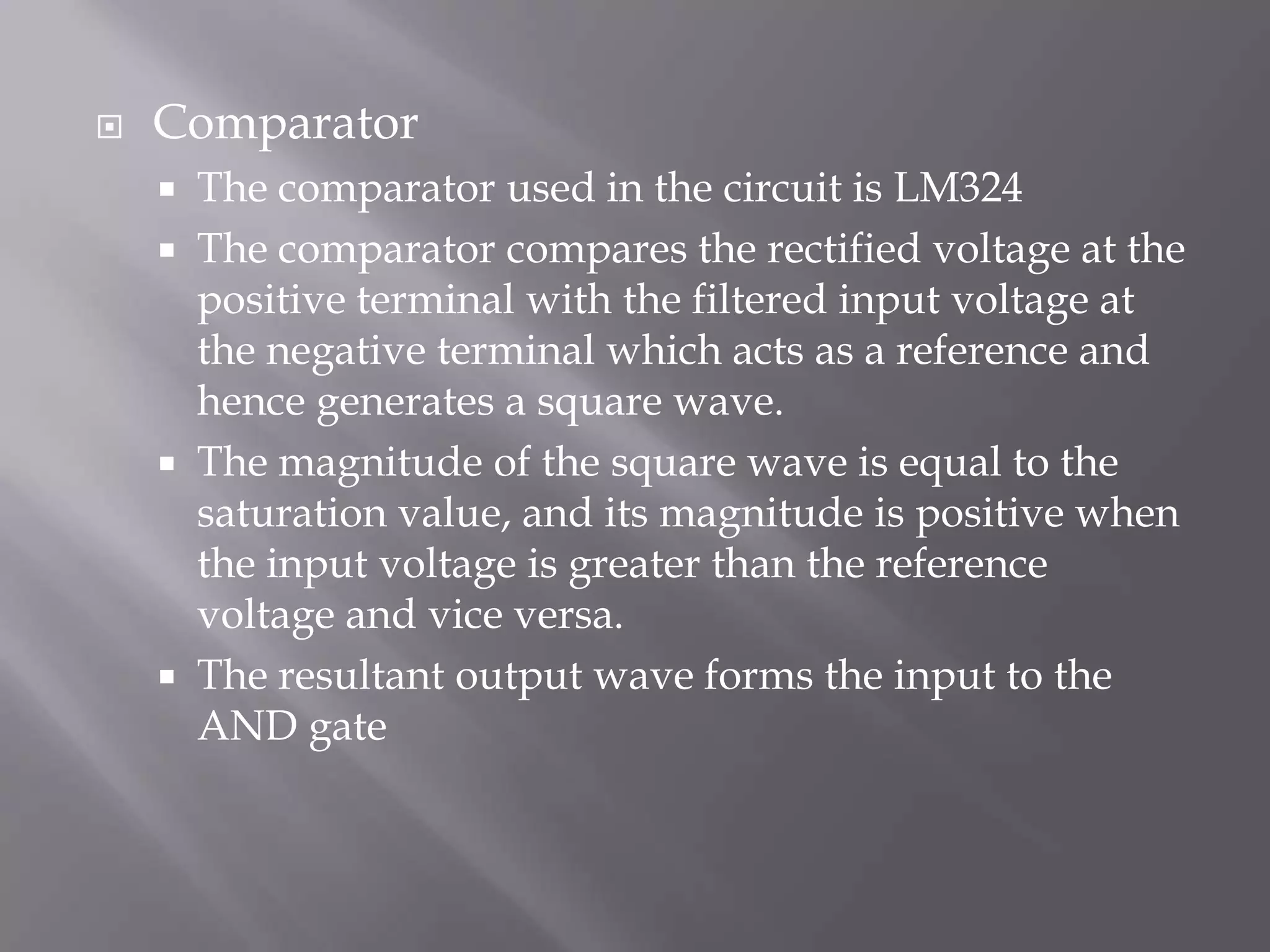 RectifiersThere are two bridge rectifiers used in the circuit to rectify the 15V ac .The output from one of the rectifier is filtered using the appropriate capacitors and is used as a reference to the comparator.The output of the remaining rectifier acts as the input to the comparator.The rectifiers used in the circuit are MIC DB107