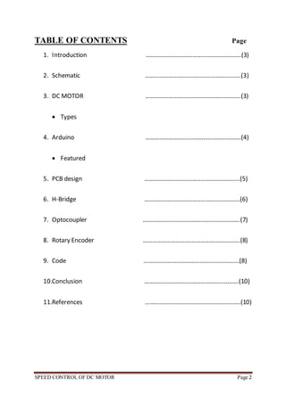 SPEED CONTROL OF DC MOTOR Page 2
TABLE OF CONTENTS Page
1. Introduction …………………………………………………….(3)
2. Schematic …………………………………………………….(3)
3. DC MOTOR …………………………………………………….(3)
 Types
4. Arduino …………………………………………………….(4)
 Featured
5. PCB design …………………………………………………….(5)
6. H-Bridge …………………………………………………….(6)
7. Optocoupler ……………….…………………………………….(7)
8. Rotary Encoder ………………………….………………………….(8)
9. Code …………………………………………………….(8)
10.Conclusion …………………………………………..……….(10)
11.References …………………………………………………….(10)
 