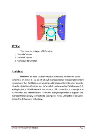 SPEED CONTROL OF DC MOTOR Page 4
TYPES:
There are three types of DC motor,
1. ShuntDC motor
2. Series DC motor
3. Compound DC motor
Arduino:
Arduino is an open sourcecomputer hardware. An Arduino board
consists of an Atmel 8-, 16- or 32-bit AVRmicrocontroller with complementary
components that facilitate programming and incorporation into other circuits.
Ithas 14 digital input/output pins (of which 6 can be used as PWMoutputs), 6
analog inputs, a 16 MHz ceramic resonator, a USB connection, a power jack, an
ICSP header, and a resetbutton. Itcontains everything needed to supportthe
microcontroller; simply connect it to a computer with a USB cable or power it
with AC-to-DC adapter or battery.
 