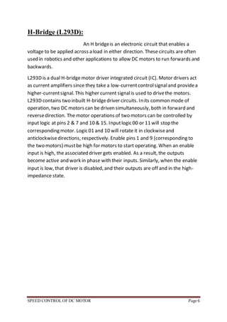 SPEED CONTROL OF DC MOTOR Page 6
H-Bridge (L293D):
An H bridgeis an electronic circuit that enables a
voltage to be applied across a load in either direction. These circuits are often
used in robotics and other applications to allow DC motors to run forwards and
backwards.
L293D is a dual H-bridgemotor driver integrated circuit (IC). Motor drivers act
as current amplifiers since they take a low-currentcontrolsignaland providea
higher-currentsignal. This higher current signalis used to drivethe motors.
L293D contains two inbuilt H-bridgedriver circuits. In its common mode of
operation, two DC motors can be driven simultaneously, both in forward and
reversedirection. The motor operations of two motors can be controlled by
input logic at pins 2 & 7 and 10 & 15. Inputlogic 00 or 11 will stop the
corresponding motor. Logic 01 and 10 will rotate it in clockwiseand
anticlockwisedirections, respectively. Enable pins 1 and 9 (corresponding to
the two motors) mustbe high for motors to start operating. When an enable
input is high, the associated driver gets enabled. As a result, the outputs
become active and work in phase with their inputs. Similarly, when the enable
input is low, that driver is disabled, and their outputs are off and in the high-
impedance state.
 