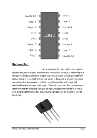 SPEED CONTROL OF DC MOTOR Page 7
Optocoupler:
An optical coupler, also called opto-isolator,
optocoupler, optocoupler, photocoupler or optical isolator, is a passiveoptical
component that can combine or split transmission data (optical power) from
optical fibers. Itis an electronic device which is designed to transfer electrical
signals by using light waves in order to providecoupling with electrical
isolation between its input and output. The main purposeof an optocoupler is
to prevent rapidly changing voltages or high voltages on one side of a circuit
fromdistorting transmissions or damaging components on the other side of
the circuit.
 