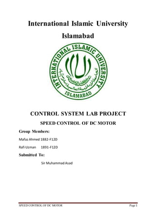 SPEED CONTROL OF DC MOTOR Page 1
International Islamic University
Islamabad
CONTROL SYSTEM LAB PROJECT
SPEED CONTROL OF DC MOTOR
Group Members:
Mafaz Ahmed 1882-F12D
Rafi Uzman 1891-F12D
Submitted To:
Sir Muhammad Asad
 