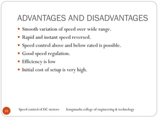ADVANTAGES AND DISADVANTAGES
 Smooth variation of speed over wide range.
 Rapid and instant speed reversed.
 Speed control above and below rated is possible.
 Good speed regulation.
 Efficiency is low
 Initial cost of setup is very high.
15
Speed control of DC motors kongunadu college of engineering & technology
 