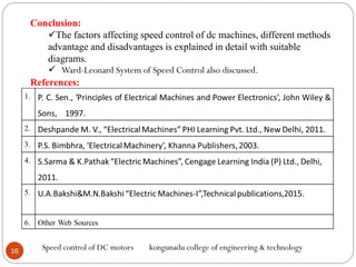 16
Speed control of DC motors kongunadu college of engineering & technology
Conclusion:
The factors affecting speed control of dc machines, different methods
advantage and disadvantages is explained in detail with suitable
diagrams.
 Ward-Leonard System of Speed Control also discussed.
References:
 