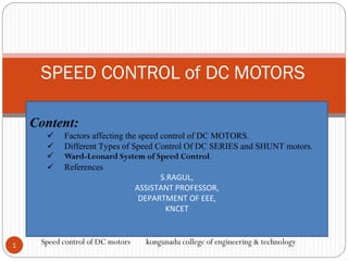 SPEED CONTROL of DC MOTORS
1
Speed control of DC motors kongunadu college of engineering & technology
Content:
 Factors affecting the speed control of DC MOTORS.
 Different Types of Speed Control Of DC SERIES and SHUNT motors.
 Ward-Leonard System of Speed Control.
 References
S.RAGUL,
ASSISTANT PROFESSOR,
DEPARTMENT OF EEE,
KNCET
 