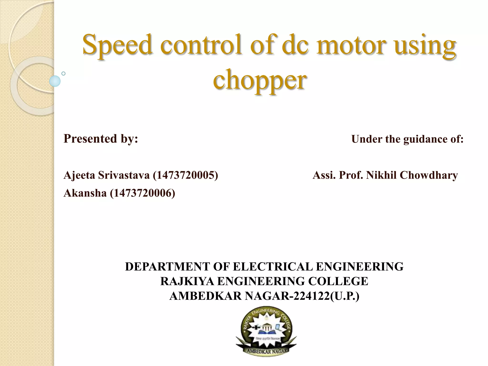 Speed control of dc motor using
chopper
Presented by: Under the guidance of:
Ajeeta Srivastava (1473720005) Assi. Prof. Nikhil Chowdhary
Akansha (1473720006)
DEPARTMENT OF ELECTRICAL ENGINEERING
RAJKIYA ENGINEERING COLLEGE
AMBEDKAR NAGAR-224122(U.P.)
 
