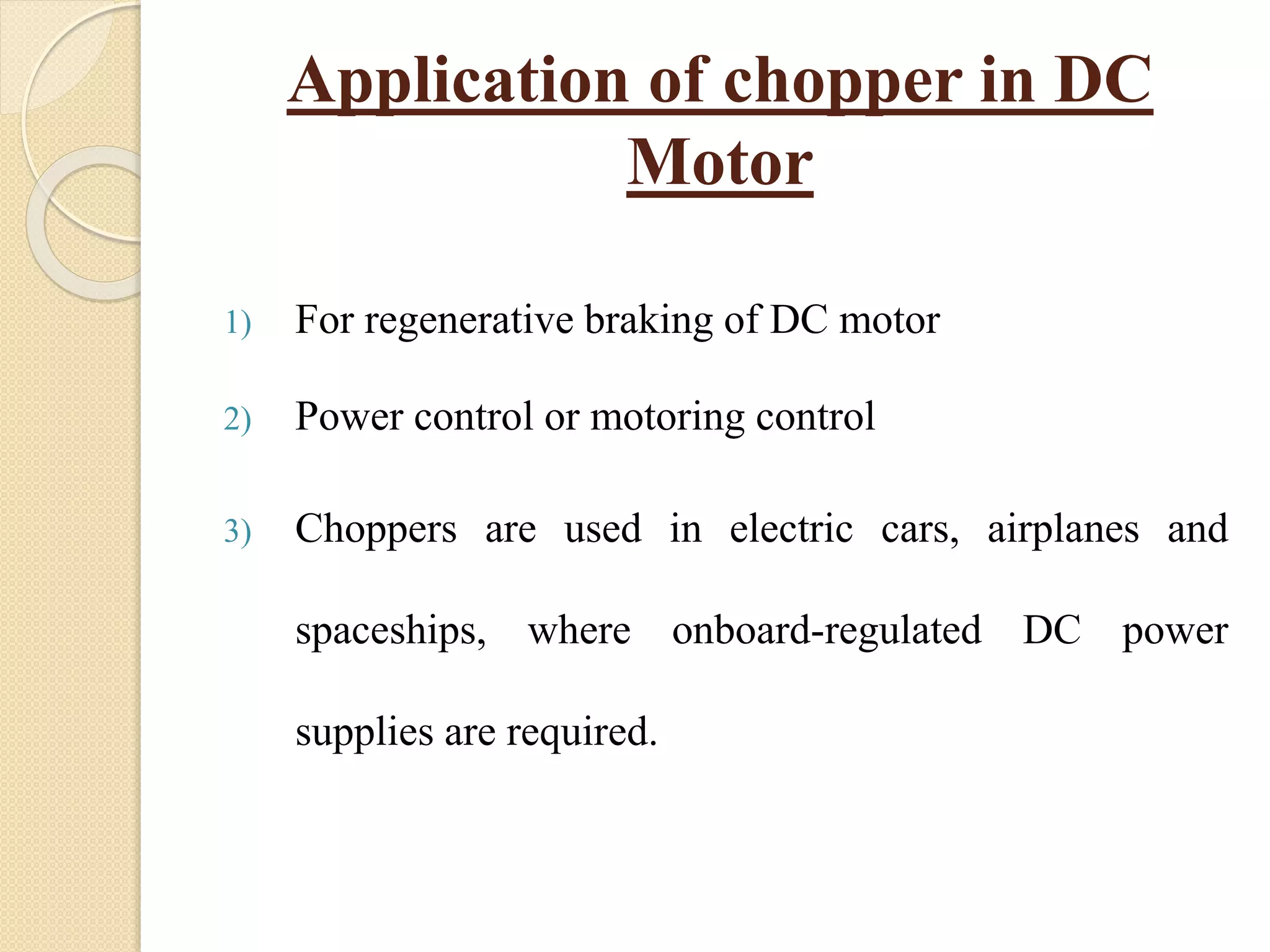 Application of chopper in DC
Motor
1) For regenerative braking of DC motor
2) Power control or motoring control
3) Choppers are used in electric cars, airplanes and
spaceships, where onboard-regulated DC power
supplies are required.
 