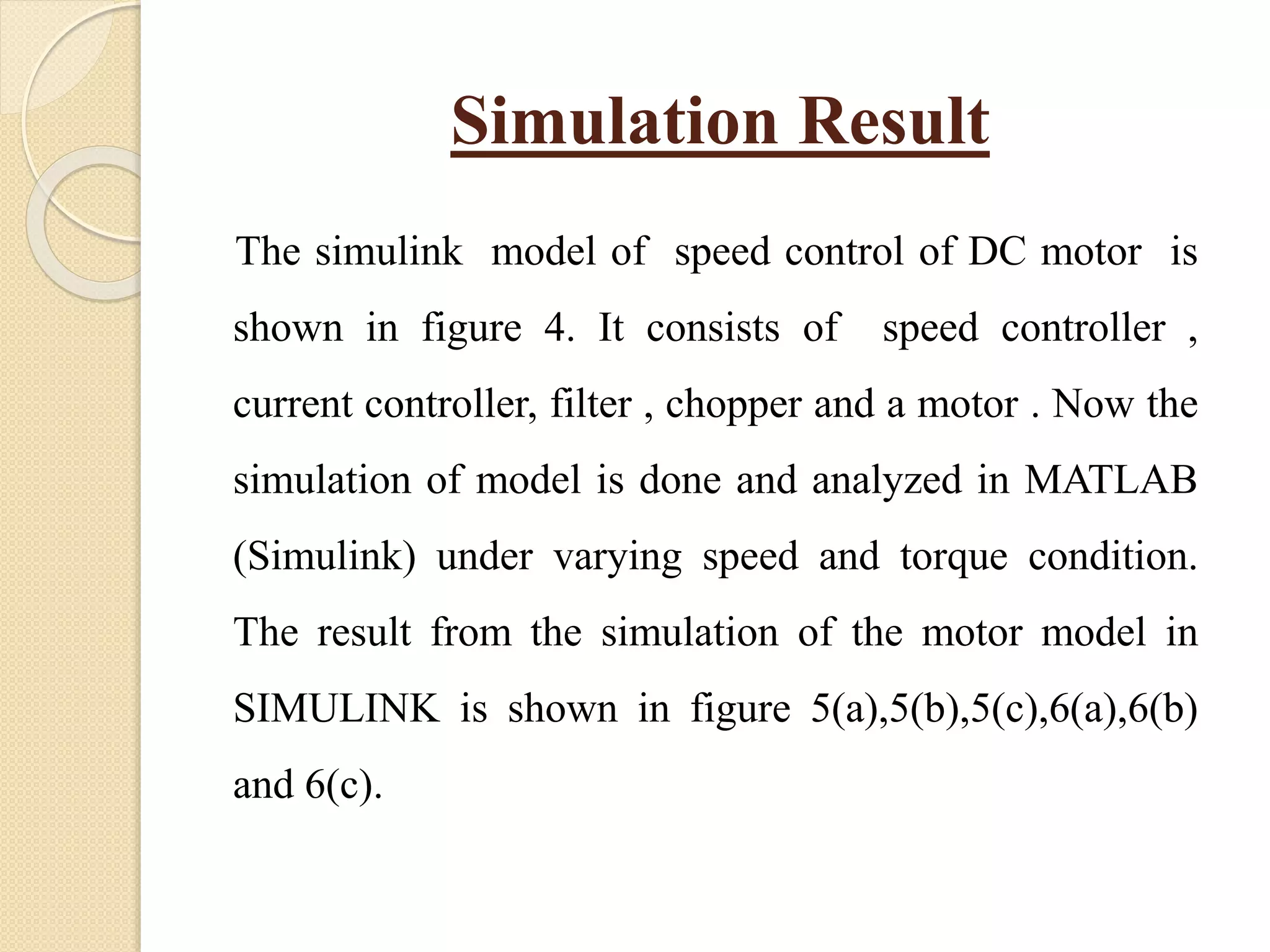 Simulation Result
The simulink model of speed control of DC motor is
shown in figure 4. It consists of speed controller ,
current controller, filter , chopper and a motor . Now the
simulation of model is done and analyzed in MATLAB
(Simulink) under varying speed and torque condition.
The result from the simulation of the motor model in
SIMULINK is shown in figure 5(a),5(b),5(c),6(a),6(b)
and 6(c).
 