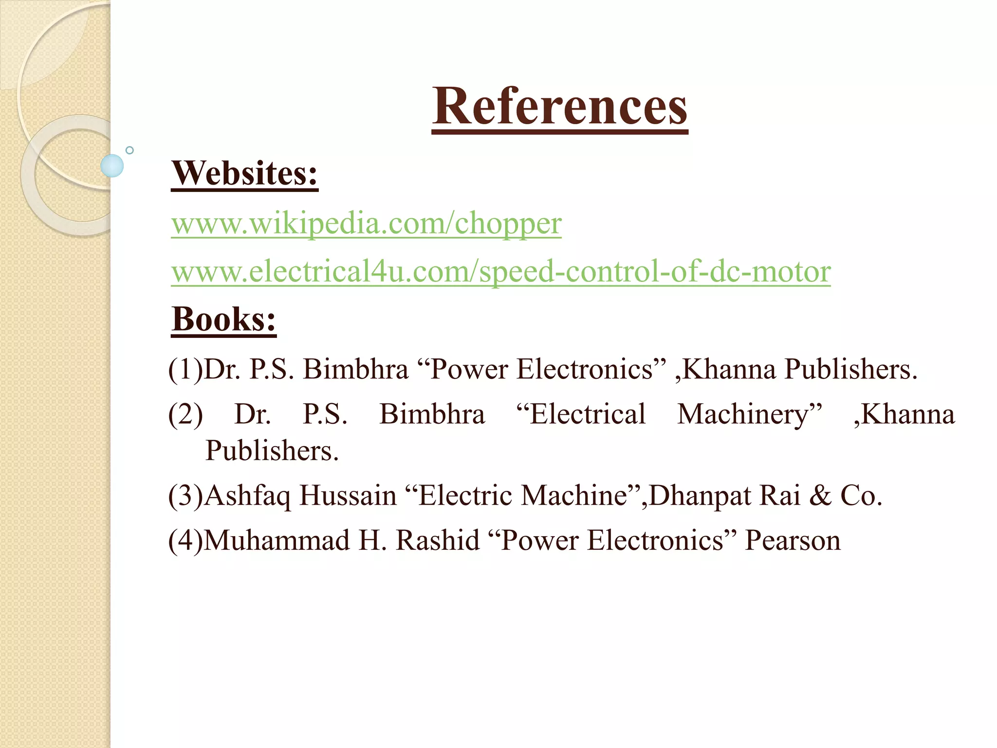 References
Websites:
www.wikipedia.com/chopper
www.electrical4u.com/speed-control-of-dc-motor
Books:
(1)Dr. P.S. Bimbhra “Power Electronics” ,Khanna Publishers.
(2) Dr. P.S. Bimbhra “Electrical Machinery” ,Khanna
Publishers.
(3)Ashfaq Hussain “Electric Machine”,Dhanpat Rai & Co.
(4)Muhammad H. Rashid “Power Electronics” Pearson
 