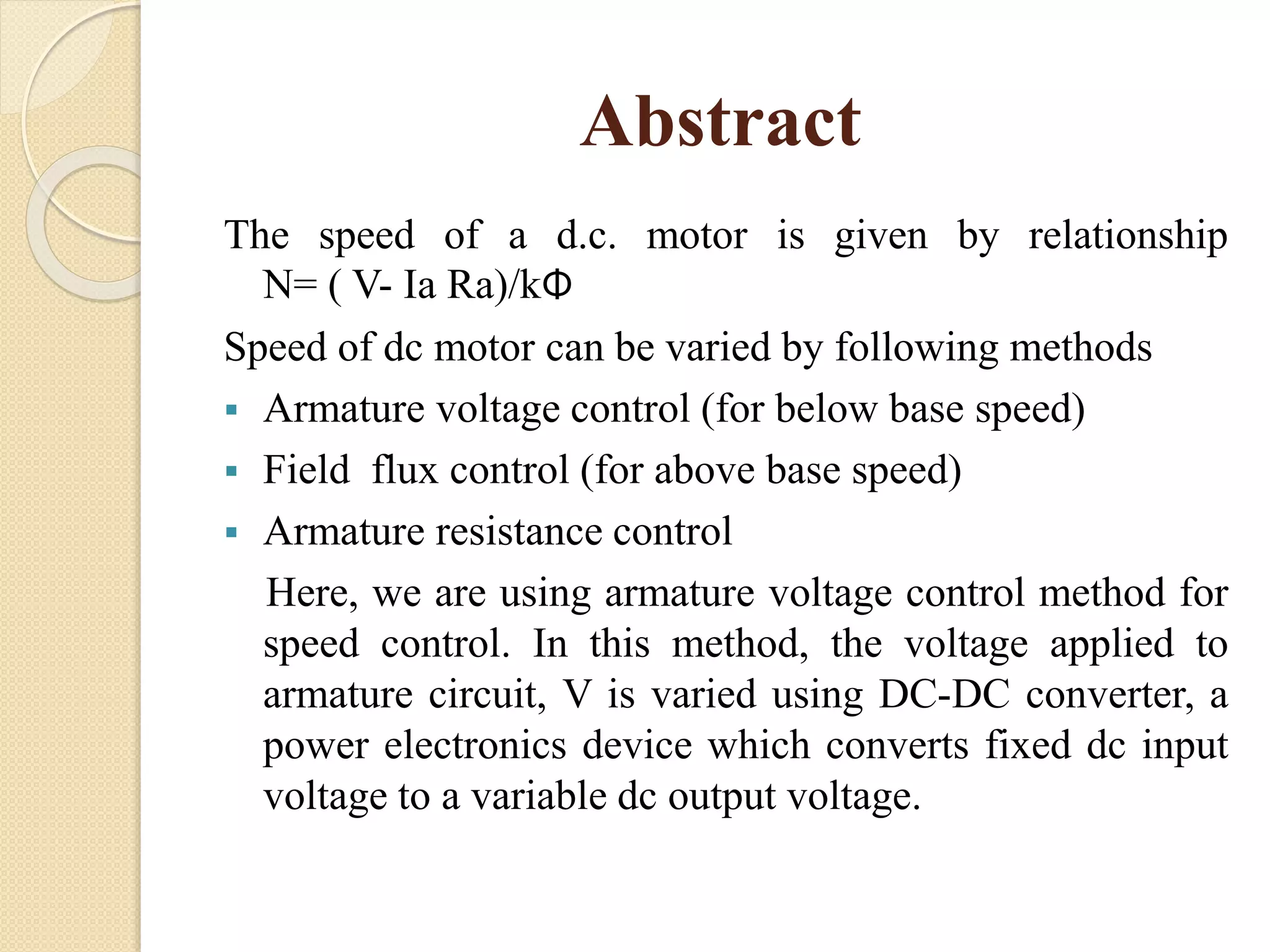 Abstract
The speed of a d.c. motor is given by relationship
N= ( V- Ia Ra)/kΦ
Speed of dc motor can be varied by following methods
 Armature voltage control (for below base speed)
 Field flux control (for above base speed)
 Armature resistance control
Here, we are using armature voltage control method for
speed control. In this method, the voltage applied to
armature circuit, V is varied using DC-DC converter, a
power electronics device which converts fixed dc input
voltage to a variable dc output voltage.
 