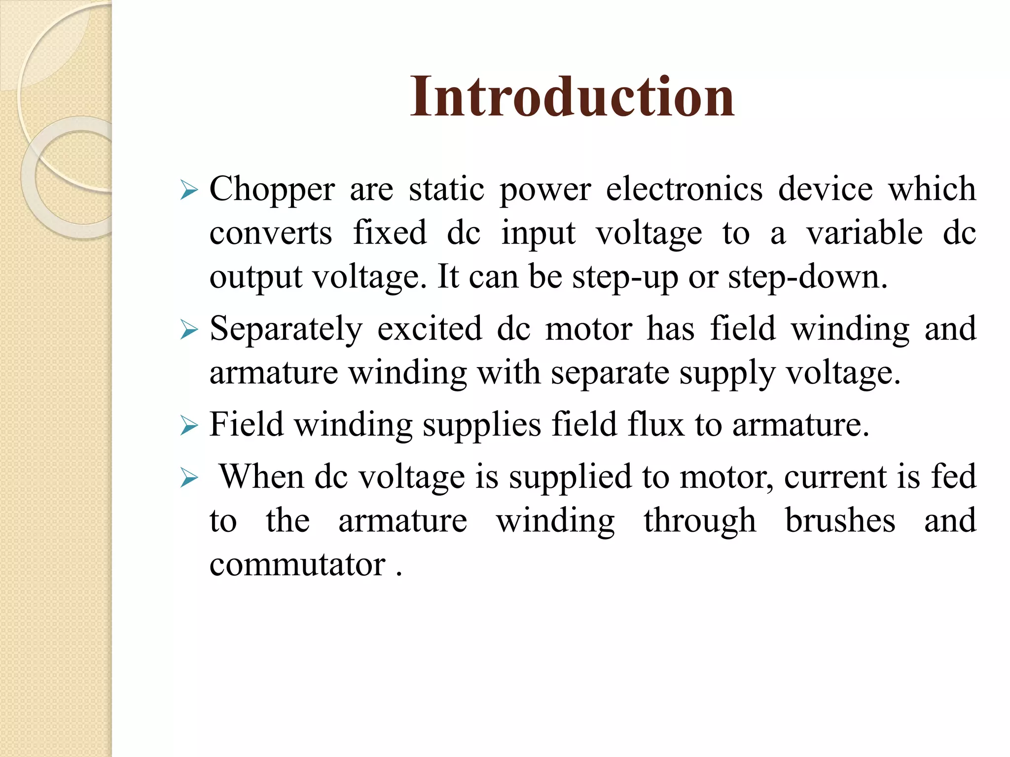 Introduction
 Chopper are static power electronics device which
converts fixed dc input voltage to a variable dc
output voltage. It can be step-up or step-down.
 Separately excited dc motor has field winding and
armature winding with separate supply voltage.
 Field winding supplies field flux to armature.
 When dc voltage is supplied to motor, current is fed
to the armature winding through brushes and
commutator .
 