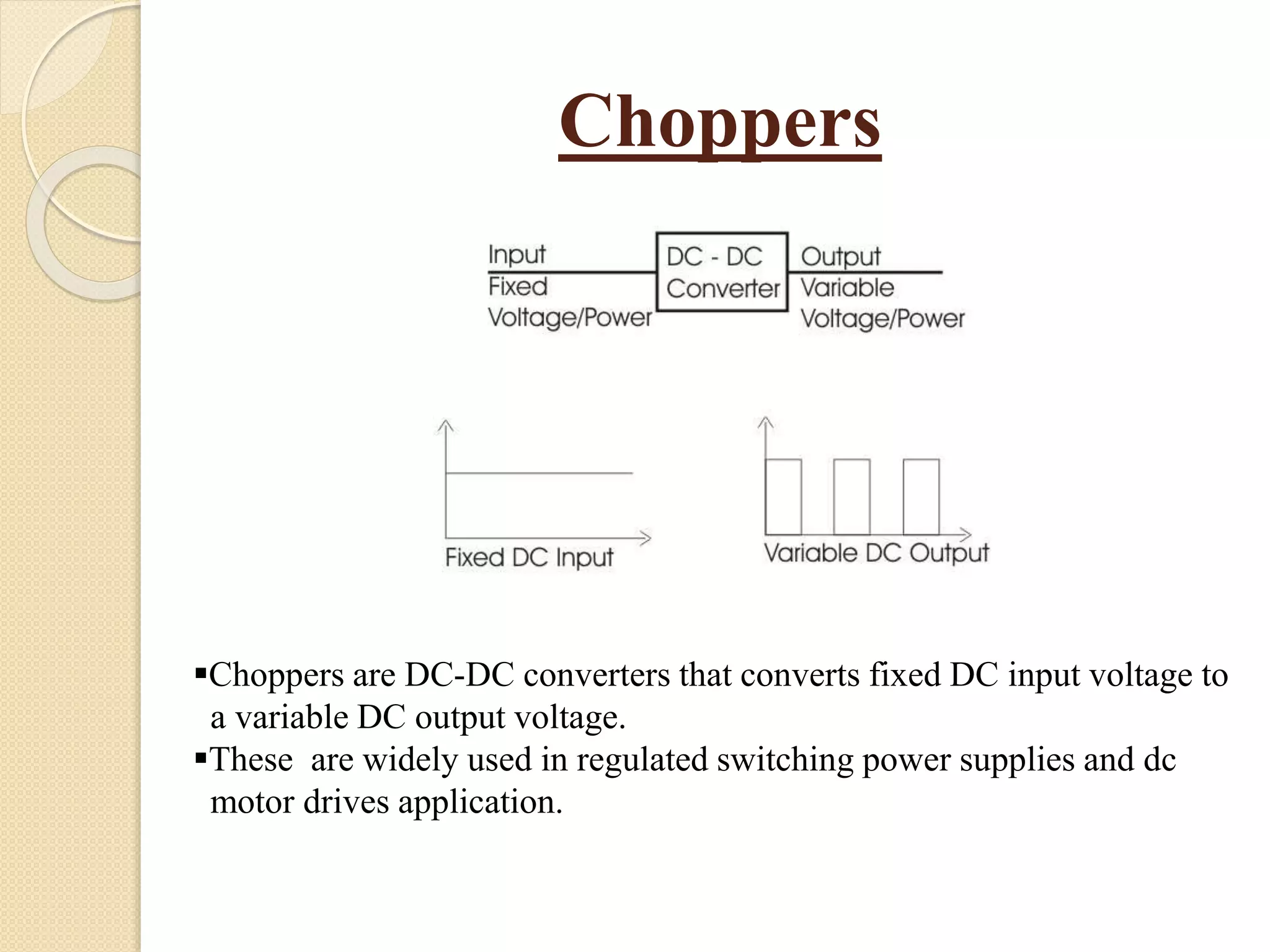 Choppers
Choppers are DC-DC converters that converts fixed DC input voltage to
a variable DC output voltage.
These are widely used in regulated switching power supplies and dc
motor drives application.
 