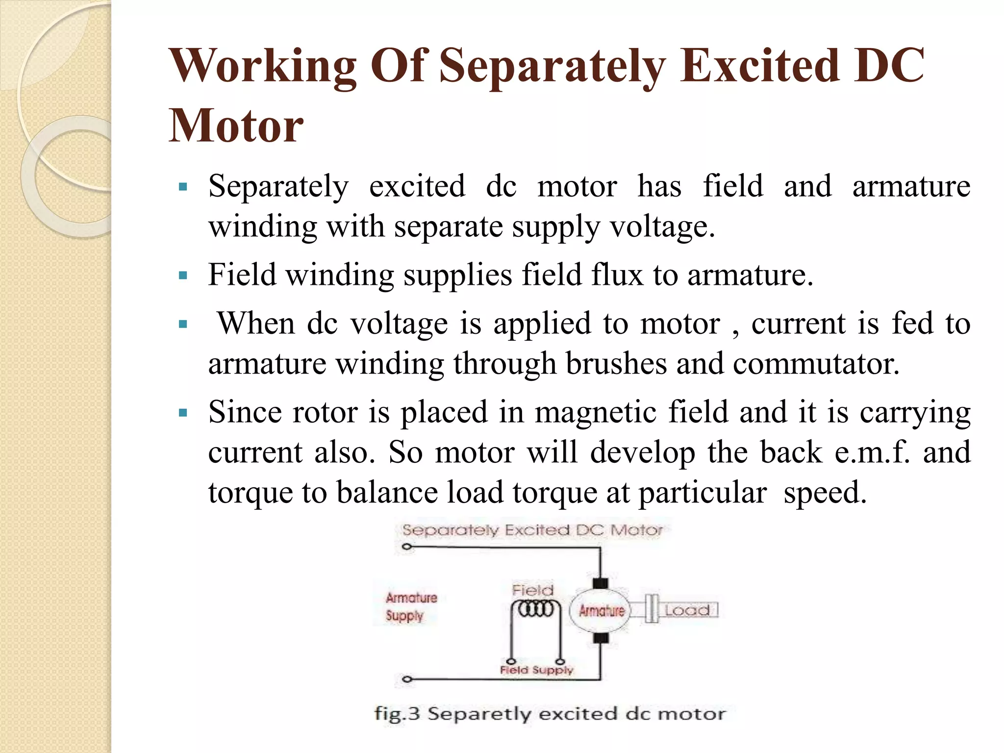 Working Of Separately Excited DC
Motor
 Separately excited dc motor has field and armature
winding with separate supply voltage.
 Field winding supplies field flux to armature.
 When dc voltage is applied to motor , current is fed to
armature winding through brushes and commutator.
 Since rotor is placed in magnetic field and it is carrying
current also. So motor will develop the back e.m.f. and
torque to balance load torque at particular speed.
 
