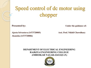 Speed control of dc motor using
chopper
Presented by: Under the guidance of:
Ajeeta Srivastava (1473720005) Assi. Prof. Nikhil Chowdhary
Akansha (1473720006)
DEPARTMENT OF ELECTRICAL ENGINEERING
RAJKIYA ENGINEERING COLLEGE
AMBEDKAR NAGAR-224122(U.P.)
 