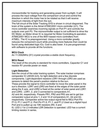 microcontroller for tracking and generating power from sunlight. It will
process the input voltage from the comparison circuit and control the
direction in which the motor has to be rotated so that it will receive
maximum intensity of light from the sun.
The full circuit of the Solar Tracking SYS is shown in circuit diagramed. The
brain of the system is the Atmel AT89C2051 micro controller (U1). The
micro controller examines incoming signals on Port P1 and controls the
outputs over port P3. The microcontroller output is not sufficient to drive the
DC Motor, so Motor driver IC is required for Motor Controlling & operation.
AT89C2051 MCU is one of the 8051-based micro controllers from
ATMEL. The IC is preprogrammed. Using a micro controller greatly
reduces the component count while providing more features than could be
found using dedicated logic ICs. Cost is also lower. It is pre-programmed
with software to provide all the functions.
MCU Clock
An 11.0592MHz (X1) crystal provides a stable clock frequency.
MCU Reset
The reset of the circuitry is standard for micro controllers. Capacitor C1 and
resistor R1 provide power on reset.
Light Detection
See the circuit of the solar tracking system. The solar tracker comprises
comparator IC LM339 (U3), for light detection and a few discrete
components. Light-dependent resistors LDR1 through LDR3 are used as
sensors to detect the panel’s position relative to the sun.
These provide the signal to micro controller to move the solar panel in the
sun’s direction. LDR1 and LDR3 are fixed at the edges of the solar panel
along the X axis, and LDR2 is fixed at the center of solar panel and LDR1
and LDR3. .LDR1, 2, and 3 connected to comparators A1,
A2 and A4, respectively. Presets PR1, PR2 and PR3 are set to get low
comparator output at pins 1, 2 and 14 of comparators A1, A4 and A2,
respectively. Comparator active low output signal fed to MCU Port Pin
P1.0, P1.1 and P1.2. Port Pin P1.0, P1.1, and P1.2 Used as a digital Input
Port and is pulled up via 10K resistors (R4, 5 and
6). LED L1 to L3 indicates LDR Detection is operated. LED has a current
limiting resistor in series.
 