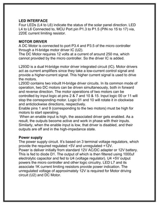 LED INTERFACE
Four LEDs (L4 to L6) indicate the status of the solar panel direction. LED
L4 to L6 Connected to, MCU Port pin P1.3 to P1.5 (PIN no 15 to 17) via,
220E current limiting resistor.
MOTOR DRIVER
A DC Motor is connected to port P3.4 and P3.5 of the micro controller
through a H-bridge motor driver IC (U2).
The DC Motor requires 12 volts at a current of around 250 ma, which
cannot provided by the micro controller. So the driver IC is added.
L293D is a dual H-bridge motor driver integrated circuit (IC). Motor drivers
act as current amplifiers since they take a low-current control signal and
provide a higher-current signal. This higher current signal is used to drive
the motors.
L293D contains two inbuilt H-bridge driver circuits. In its common mode of
operation, two DC motors can be driven simultaneously, both in forward
and reverse direction. The motor operations of two motors can be
controlled by input logic at pins 2 & 7 and 10 & 15. Input logic 00 or 11 will
stop the corresponding motor. Logic 01 and 10 will rotate it in clockwise
and anticlockwise directions, respectively.
Enable pins 1 and 9 (corresponding to the two motors) must be high for
motors to start operating.
When an enable input is high, the associated driver gets enabled. As a
result, the outputs become active and work in phase with their inputs.
Similarly, when the enable input is low, that driver is disabled, and their
outputs are off and in the high-impedance state.
Power supply
The power supply circuit. It’s based on 3 terminal voltage regulators, which
provide the required regulated +5V and unregulated +12V.
Power is deliver initially from standard 12V AC/DC adapter or 12V battery.
This is fed to diode D1. The output of which is then filtered using 1000uf
electrolytic capacitor and fed to U4 (voltage regulator). U4 +5V output
powers the micro controller and other logic circuitry. LED L7 and its
associate 1K current limiting resistors provide power indication. The
unregulated voltage of approximately 12V is required for Motor driving
circuit (U2) and DC Motor.
 