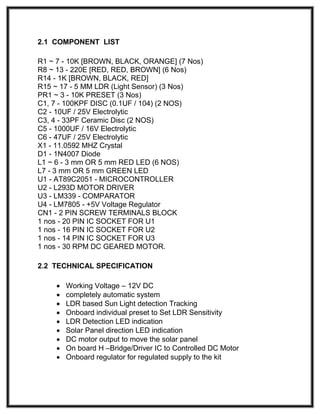 2.1 COMPONENT LIST
R1 ~ 7 - 10K [BROWN, BLACK, ORANGE] (7 Nos)
R8 ~ 13 - 220E [RED, RED, BROWN] (6 Nos)
R14 - 1K [BROWN, BLACK, RED]
R15 ~ 17 - 5 MM LDR (Light Sensor) (3 Nos)
PR1 ~ 3 - 10K PRESET (3 Nos)
C1, 7 - 100KPF DISC (0.1UF / 104) (2 NOS)
C2 - 10UF / 25V Electrolytic
C3, 4 - 33PF Ceramic Disc (2 NOS)
C5 - 1000UF / 16V Electrolytic
C6 - 47UF / 25V Electrolytic
X1 - 11.0592 MHZ Crystal
D1 - 1N4007 Diode
L1 ~ 6 - 3 mm OR 5 mm RED LED (6 NOS)
L7 - 3 mm OR 5 mm GREEN LED
U1 - AT89C2051 - MICROCONTROLLER
U2 - L293D MOTOR DRIVER
U3 - LM339 - COMPARATOR
U4 - LM7805 - +5V Voltage Regulator
CN1 - 2 PIN SCREW TERMINALS BLOCK
1 nos - 20 PIN IC SOCKET FOR U1
1 nos - 16 PIN IC SOCKET FOR U2
1 nos - 14 PIN IC SOCKET FOR U3
1 nos - 30 RPM DC GEARED MOTOR.
2.2 TECHNICAL SPECIFICATION
 Working Voltage – 12V DC
 completely automatic system
 LDR based Sun Light detection Tracking
 Onboard individual preset to Set LDR Sensitivity
 LDR Detection LED indication
 Solar Panel direction LED indication
 DC motor output to move the solar panel
 On board H –Bridge/Driver IC to Controlled DC Motor
 Onboard regulator for regulated supply to the kit
 