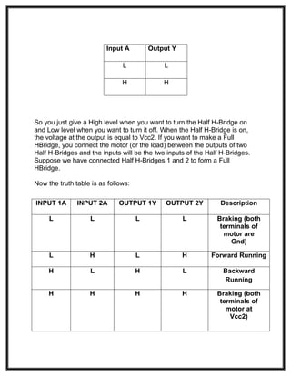 So you just give a High level when you want to turn the Half H-Bridge on
and Low level when you want to turn it off. When the Half H-Bridge is on,
the voltage at the output is equal to Vcc2. If you want to make a Full
HBridge, you connect the motor (or the load) between the outputs of two
Half H-Bridges and the inputs will be the two inputs of the Half H-Bridges.
Suppose we have connected Half H-Bridges 1 and 2 to form a Full
HBridge.
Now the truth table is as follows:
Input A Output Y
L L
H H
INPUT 1A INPUT 2A OUTPUT 1Y OUTPUT 2Y Description
L L L L Braking (both
terminals of
motor are
Gnd)
L H L H Forward Running
H L H L Backward
Running
H H H H Braking (both
terminals of
motor at
Vcc2)
 