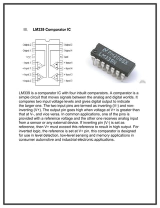 III. LM339 Comparator IC
LM339 is a comparator IC with four inbuilt comparators. A comparator is a
simple circuit that moves signals between the analog and digital worlds. It
compares two input voltage levels and gives digital output to indicate
the larger one. The two input pins are termed as inverting (V-) and non-
inverting (V+). The output pin goes high when voltage at V+ is greater than
that at V-, and vice versa. In common applications, one of the pins is
provided with a reference voltage and the other one receives analog input
from a sensor or any external device. If inverting pin (V-) is set as
reference, then V+ must exceed this reference to result in high output. For
inverted logic, the reference is set at V+ pin. this comparator is designed
for use in level detection, low-level sensing and memory applications in
consumer automotive and industrial electronic applications.
 