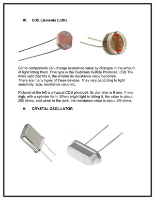 IV. CDS Elements (LDR)
Some components can change resistance value by changes in the amount
of light hitting them. One type is the Cadmium Sulfide Photocell. (Cd) The
more light that hits it, the smaller its resistance value becomes.
There are many types of these devices. They vary according to light
sensitivity, size, resistance value etc.
Pictured at the left is a typical CDS photocell. Its diameter is 8 mm, 4 mm
high, with a cylinder form. When bright light is hitting it, the value is about
200 ohms, and when in the dark, the resistance value is about 2M ohms.
V. CRYSTAL OSCILLATOR
 