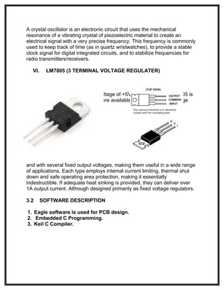 A crystal oscillator is an electronic circuit that uses the mechanical
resonance of a vibrating crystal of piezoelectric material to create an
electrical signal with a very precise frequency. This frequency is commonly
used to keep track of time (as in quartz wristwatches), to provide a stable
clock signal for digital integrated circuits, and to stabilize frequencies for
radio transmitters/receivers.
VI. LM7805 (3 TERMINAL VOLTAGE REGULATER)
This is used to make the stable voltage of +5V for circuits. The LM7805 is
three terminal positive regulators are available in the TO-220 - package
and with several fixed output voltages, making them useful in a wide range
of applications. Each type employs internal current limiting, thermal shut
down and safe operating area protection, making it essentially
indestructible. If adequate heat sinking is provided, they can deliver over
1A output current. Although designed primarily as fixed voltage regulators.
3.2 SOFTWARE DESCRIPTION
1. Eagle software is used for PCB design.
2. Embedded C Programming.
3. Keil C Compiler.
 