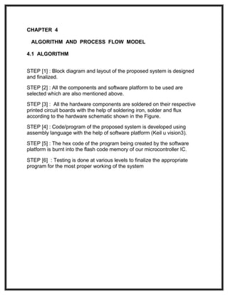 CHAPTER 4
ALGORITHM AND PROCESS FLOW MODEL
4.1 ALGORITHM
STEP [1] : Block diagram and layout of the proposed system is designed
and finalized.
STEP [2] : All the components and software platform to be used are
selected which are also mentioned above.
STEP [3] : All the hardware components are soldered on their respective
printed circuit boards with the help of soldering iron, solder and flux
according to the hardware schematic shown in the Figure.
STEP [4] : Code/program of the proposed system is developed using
assembly language with the help of software platform (Keil u vision3).
STEP [5] : The hex code of the program being created by the software
platform is burnt into the flash code memory of our microcontroller IC.
STEP [6] : Testing is done at various levels to finalize the appropriate
program for the most proper working of the system
 