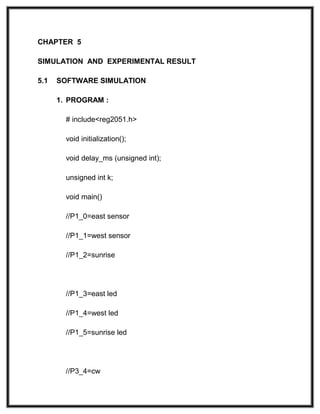 CHAPTER 5
SIMULATION AND EXPERIMENTAL RESULT
5.1 SOFTWARE SIMULATION
1. PROGRAM :
# include<reg2051.h>
void initialization();
void delay_ms (unsigned int);
unsigned int k;
void main()
//P1_0=east sensor
//P1_1=west sensor
//P1_2=sunrise
//P1_3=east led
//P1_4=west led
//P1_5=sunrise led
//P3_4=cw
 