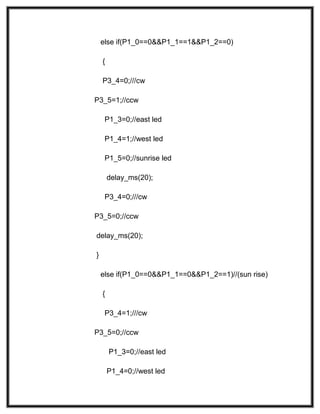 else if(P1_0==0&&P1_1==1&&P1_2==0)
{
P3_4=0;///cw
P3_5=1;//ccw
P1_3=0;//east led
P1_4=1;//west led
P1_5=0;//sunrise led
delay_ms(20);
P3_4=0;///cw
P3_5=0;//ccw
delay_ms(20);
}
else if(P1_0==0&&P1_1==0&&P1_2==1)//(sun rise)
{
P3_4=1;///cw
P3_5=0;//ccw
P1_3=0;//east led
P1_4=0;//west led
 