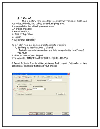 3. U Vision3:
This is an IDE (Integrated Development Environment) that helps
you write, compile, and debug embedded programs.
It encapsulates the following components:
i. A project manager
ii. A make facility
iii. Tool configuration
iv. Editor
v. A powerful debugger
To get start here are some several example programs
A) Building an application in U vision2:
To build (compile, assemble, and link) an application in uVision2,
you must:
1. Select Project–Open Project
(For example, C166EXAMPLESHELLOHELLO.UV2)
2.Select Project - Rebuild all target files or Build target. UVision2 compiles,
assembles, and links the files in your project.
 