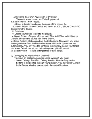 B) Creating Your Own Application In Uvision2:
To create a new project in uVision2, you must:
1. Select Project - New Project.
i. Select a directory and enter the name of the project file.
ii. Select Project - Select Device and select an 8051, 251, or C16x/ST10
device from the device.
iii. Database
iv. Create source files to add to the project.
v. Select Project - Targets, Groups, and Files. Add/Files, select Source
Group1, and add the source files to the project.
vi. Select Project - Options and set the tool options. Note when you select
the target device from the Device Database all-special options are set
automatically. You only need to configure the memory map of your target
hardware. Default memory model settings are optimal for most.
vii. Select Project - Rebuild all target files or build target.
C) Debugging An Application In Uvision2:
To debug an application created using uVision2, you must:
1. Select Debug - Start/Stop Debug Session. Use the Step toolbar
buttons to single-step through your program. You may enter G, main
in the Output Window to execute to the main C function.
 