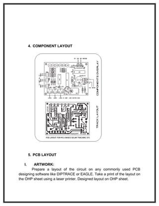 4. COMPONENT LAYOUT
5. PCB LAYOUT
I. ARTWORK:
Prepare a layout of the circuit on any commonly used PCB
designing software like DIPTRACE or EAGLE. Take a print of the layout on
the OHP sheet using a laser printer. Designed layout on OHP sheet.
 