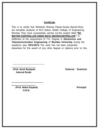 Certificate
This is to certify that Abhishek Sharma, Pawan Gupta, Danish Khan
are bonafide students of M.H. Saboo Siddik College of Engineering,
Mumbai. They have successfully carried out the project titled “DC
MOTOR CONTROLLER USING 89C51 MICROCONTROLLER ” in
fulfillment of the requirement of T.E. Degree in Electronics and
Telecommunication Engineering of Mumbai University during the
academic year 2014-2015. The work has not been presented
elsewhere for the award of any other degree or diploma prior to this.
_________________________
___________________
(Prof. Amol Sankpal) External Examiner
Internal Guide
_________________________
___________________
(Prof. Abdul Sayeed) Principal
H.O.D.
 