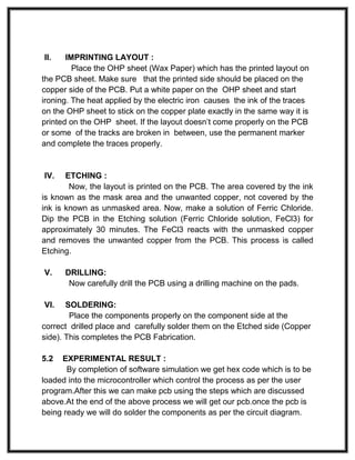 II. IMPRINTING LAYOUT :
Place the OHP sheet (Wax Paper) which has the printed layout on
the PCB sheet. Make sure that the printed side should be placed on the
copper side of the PCB. Put a white paper on the OHP sheet and start
ironing. The heat applied by the electric iron causes the ink of the traces
on the OHP sheet to stick on the copper plate exactly in the same way it is
printed on the OHP sheet. If the layout doesn’t come properly on the PCB
or some of the tracks are broken in between, use the permanent marker
and complete the traces properly.
IV. ETCHING :
Now, the layout is printed on the PCB. The area covered by the ink
is known as the mask area and the unwanted copper, not covered by the
ink is known as unmasked area. Now, make a solution of Ferric Chloride.
Dip the PCB in the Etching solution (Ferric Chloride solution, FeCl3) for
approximately 30 minutes. The FeCl3 reacts with the unmasked copper
and removes the unwanted copper from the PCB. This process is called
Etching.
V. DRILLING:
Now carefully drill the PCB using a drilling machine on the pads.
VI. SOLDERING:
Place the components properly on the component side at the
correct drilled place and carefully solder them on the Etched side (Copper
side). This completes the PCB Fabrication.
5.2 EXPERIMENTAL RESULT :
By completion of software simulation we get hex code which is to be
loaded into the microcontroller which control the process as per the user
program.After this we can make pcb using the steps which are discussed
above.At the end of the above process we will get our pcb.once the pcb is
being ready we will do solder the components as per the circuit diagram.
 