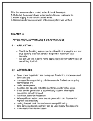 After this we can make a project setup & check the output.
1. Output of the power kit was tested and multimeter reading is 5v.
2. Power supply to the control kit was tested.
3. Seconds and minute operation of tracking system was verified.
CHAPTER 6
APPLICATION, ADVANTAGES & DISADVANTAGES
6.1 APLLICATION :
 The Solar Tracking system can be utilized for tracking the sun and
thus pointing the solar panel at the point of maximum solar
intensity.
 We can use this in some home appliance like solar water heater or
something like that.
6.2 ADVANTAGES :
 Solar power is pollution free during use. Production end wastes and
emissions are
 manageable using existing pollution controls. End-of-use recycling
technologies are
 under development.
 Facilities can operate with little maintenance after initial setup.
 Solar electric generation is economically superior where grid
connection or fuel transport
 is difficult, costly or impossible.
 When grid-connected, solar electric generation can displace the
highest cost electricity
 during times of peak demand can reduce grid loading.
 Grid-connected solar electricity can be used locally thus reducing
 transmission/distribution losses.
 