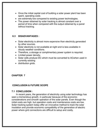  Once the initial capital cost of building a solar power plant has been
spent, operating costs
 are extremely low compared to existing power technologies.
 The power obtained by solar tracking is almost constant over a
period of time when compared with the output obtained by a panel
without tracking.
6.3 DISADVANTAGES :
 Solar electricity is almost more expensive than electricity generated
by other sources.
 Solar electricity is not available at night and is less available in
cloudy weather conditions.
 Therefore, a storage or complimentary power system is required.
 Limited power density.
 Solar cells produce DC which must be converted to ACwhen used in
currently existing
 distribution grids.
CHAPTER 7
CONCLUSION & FUTURE SCOPE
7.1 CONCLUSION :
In recent years, the generation of electricity using solar technology has
seen a tremendous growth, in particular because of the economic
considerations and smooth operation of the solar panels. Even though the
initial costs are high, but operation costs and maintenance costs are low.
Solar tracking system today offer an innovative method to track the solar
insolation and provide economic compatibility of the generation of electric
power where grid connections are difficult to setup and costly.
 