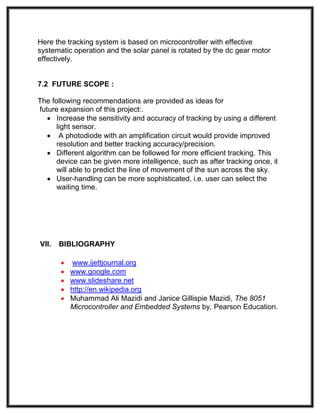 Here the tracking system is based on microcontroller with effective
systematic operation and the solar panel is rotated by the dc gear motor
effectively.
7.2 FUTURE SCOPE :
The following recommendations are provided as ideas for
future expansion of this project:.
 Increase the sensitivity and accuracy of tracking by using a different
light sensor.
 A photodiode with an amplification circuit would provide improved
resolution and better tracking accuracy/precision.
 Different algorithm can be followed for more efficient tracking. This
device can be given more intelligence, such as after tracking once, it
will able to predict the line of movement of the sun across the sky.
 User-handling can be more sophisticated, i.e. user can select the
waiting time.
VII. BIBLIOGRAPHY
 www.ijettjournal.org
 www.google.com
 www.slideshare.net
 http://en.wikipedia.org
 Muhammad Ali Mazidi and Janice Gillispie Mazidi, The 8051
Microcontroller and Embedded Systems by, Pearson Education.
 