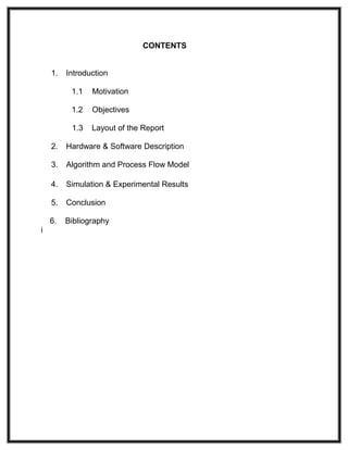 CONTENTS
1. Introduction
1.1 Motivation
1.2 Objectives
1.3 Layout of the Report
2. Hardware & Software Description
3. Algorithm and Process Flow Model
4. Simulation & Experimental Results
5. Conclusion
6. Bibliography
i
 