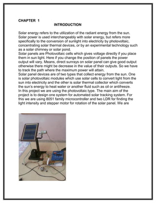 CHAPTER 1
INTRODUCTION
Solar energy refers to the utilization of the radiant energy from the sun.
Solar power is used interchangeably with solar energy, but refers more
specifically to the conversion of sunlight into electricity by photovoltaic,
concentrating solar thermal devices, or by an experimental technology such
as a solar chimney or solar pond.
Solar panels are Photovoltaic cells which gives voltage directly if you place
them in sun light. Here if you change the position of panels the power
output will vary. Means, direct sunrays on solar panel can give good output
otherwise there might be decrease in the value of their outputs. So we have
to track the path where the maximum power will attain.
Solar panel devices are of two types that collect energy from the sun. One
is solar photovoltaic modules which use solar cells to convert light from the
sun into electricity and the other is solar thermal collector which converts
the sun’s energy to heat water or another fluid such as oil or antifreeze.
In this project we are using the photovoltaic type. The main aim of the
project is to design one system for automated solar tracking system. For
this we are using 8051 family microcontroller and two LDR for finding the
light intensity and stepper motor for rotation of the solar panel. We are
 