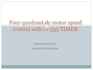 P R E S E N T E D B Y :
N A V J Y O T I S H A R M A
Four quadrant dc motor speed
control with i.c 555 TIMER
 