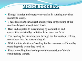 MOTOR COOLING
 Energy transfer and energy conversion in rotating machines
manifests losses.
 These losses appear as heat and increase temperature of the
machine beyond its optimum level.
 Heat is dissipated to surrounding by conduction and
convection assisted by radiation from outer surfaces.
 The cooling fan circulates air through the fan so it can release
motor heat into the surrounding air.
 With the introduction of cooling fan become more efficient by
operating only when they need to.
 Electric cooling fan also improve the operation of the air
conditioning system.
 