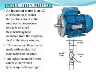 INDUCTION MOTOR
 An induction motor is an AC
electric motor in which
the electric current in the
rotor needed to produce
torque is obtained
by electromagnetic
induction from the magnetic
field of the stator winding.
 This motor can therefore be
made without electrical
connections to the rotor.
 An induction motor's rotor
can be either wound
type or squirrel-cage type.
 