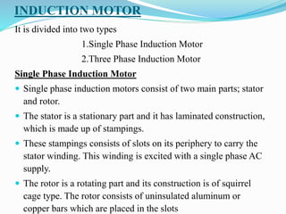 INDUCTION MOTOR
It is divided into two types
1.Single Phase Induction Motor
2.Three Phase Induction Motor
Single Phase Induction Motor
 Single phase induction motors consist of two main parts; stator
and rotor.
 The stator is a stationary part and it has laminated construction,
which is made up of stampings.
 These stampings consists of slots on its periphery to carry the
stator winding. This winding is excited with a single phase AC
supply.
 The rotor is a rotating part and its construction is of squirrel
cage type. The rotor consists of uninsulated aluminum or
copper bars which are placed in the slots
 