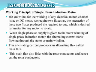 INDUCTION MOTOR
Working Principle of Single Phase Induction Motor
 We know that for the working of any electrical motor whether
its ac or DC motor, we require two fluxes as, the interaction of
these two fluxes produced the required torque, which is desired
parameter for any motor to rotate.
 When single phase ac supply is given to the stator winding of
single phase induction motor, the alternating current starts
flowing through the stator or main winding.
 This alternating current produces an alternating flux called
main flux.
 This main flux also links with the rotor conductors and hence
cut the rotor conductors.
 