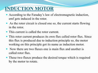 INDUCTION MOTOR
 According to the Faraday’s law of electromagnetic induction,
emf gets induced in the rotor.
 As the rotor circuit is closed one so, the current starts flowing
in the rotor.
 This current is called the rotor current.
 This rotor current produces its own flux called rotor flux. Since
this flux is produced due to induction principle so, the motor
working on this principle got its name as induction motor.
 Now there are two fluxes one is main flux and another is
called rotor flux.
 These two fluxes produce the desired torque which is required
by the motor to rotate.
 