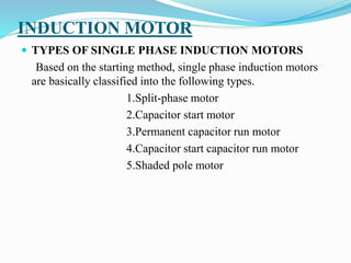 INDUCTION MOTOR
 TYPES OF SINGLE PHASE INDUCTION MOTORS
Based on the starting method, single phase induction motors
are basically classified into the following types.
1.Split-phase motor
2.Capacitor start motor
3.Permanent capacitor run motor
4.Capacitor start capacitor run motor
5.Shaded pole motor
 
