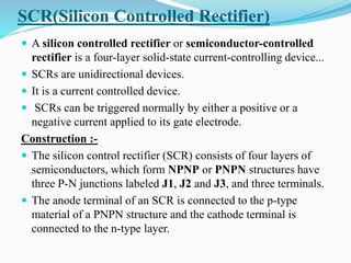 SCR(Silicon Controlled Rectifier)
 A silicon controlled rectifier or semiconductor-controlled
rectifier is a four-layer solid-state current-controlling device...
 SCRs are unidirectional devices.
 It is a current controlled device.
 SCRs can be triggered normally by either a positive or a
negative current applied to its gate electrode.
Construction :-
 The silicon control rectifier (SCR) consists of four layers of
semiconductors, which form NPNP or PNPN structures have
three P-N junctions labeled J1, J2 and J3, and three terminals.
 The anode terminal of an SCR is connected to the p-type
material of a PNPN structure and the cathode terminal is
connected to the n-type layer.
 