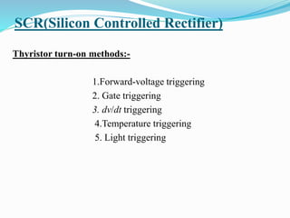 SCR(Silicon Controlled Rectifier)
Thyristor turn-on methods:-
1.Forward-voltage triggering
2. Gate triggering
3. dv/dt triggering
4.Temperature triggering
5. Light triggering
 
