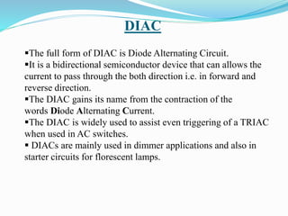 DIAC
The full form of DIAC is Diode Alternating Circuit.
It is a bidirectional semiconductor device that can allows the
current to pass through the both direction i.e. in forward and
reverse direction.
The DIAC gains its name from the contraction of the
words Diode Alternating Current.
The DIAC is widely used to assist even triggering of a TRIAC
when used in AC switches.
 DIACs are mainly used in dimmer applications and also in
starter circuits for florescent lamps.
 